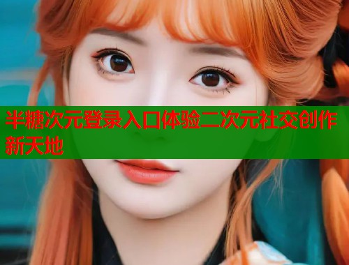 半糖次元登录入口体验二次元社交创作新天地