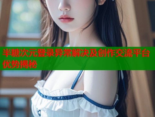半糖次元登录异常解决及创作交流平台优势揭秘