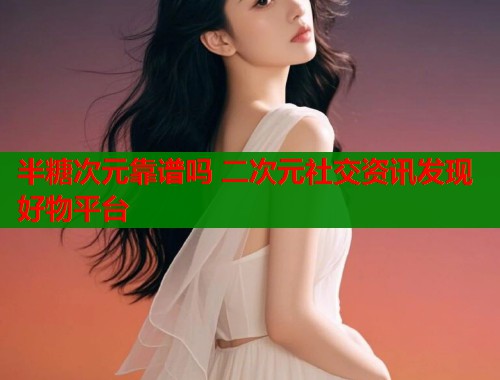 半糖次元靠谱吗 二次元社交资讯发现好物平台