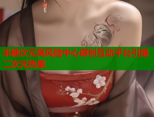 半糖次元高风险中心原创互动平台引爆二次元热潮
