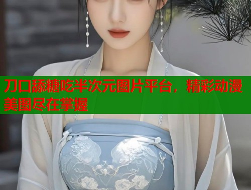 刀口舔糖吃半次元图片平台，精彩动漫美图尽在掌握