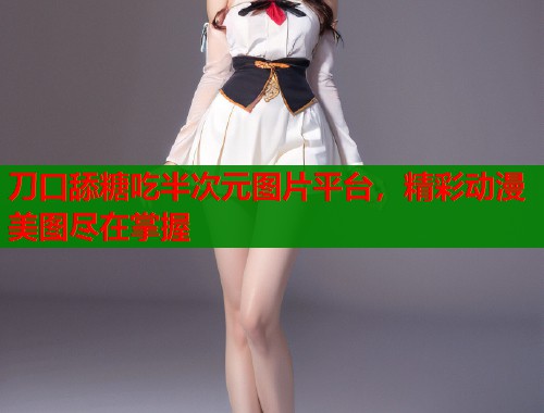 刀口舔糖吃半次元图片平台，精彩动漫美图尽在掌握