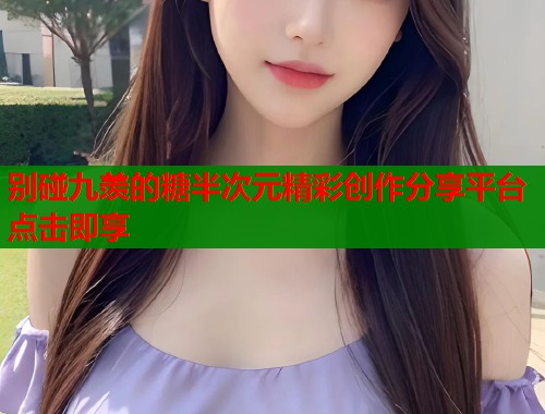 别碰九羡的糖半次元精彩创作分享平台点击即享