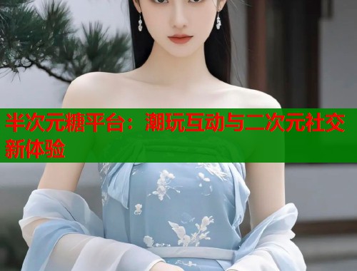 半次元糖平台：潮玩互动与二次元社交新体验