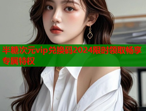 半糖次元vip兑换码2024限时领取畅享专属特权