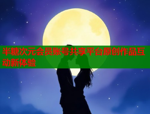 半糖次元会员账号共享平台原创作品互动新体验 半糖次元会员账号共享平台原创作品互动新体验