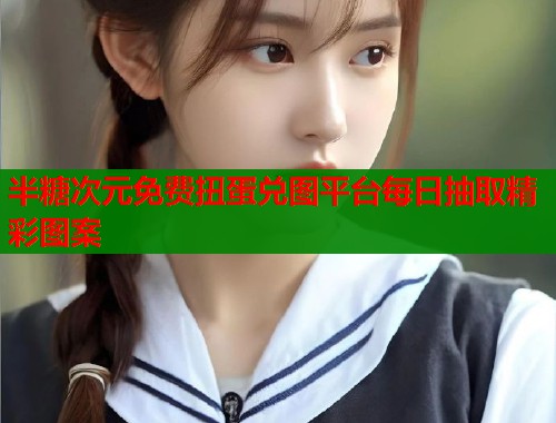 半糖次元免费扭蛋兑图平台每日抽取精彩图案 半糖次元免费扭蛋兑图平台每日抽取精彩图案