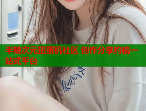 半糖次元扭蛋机社区 创作分享约稿一站式平台