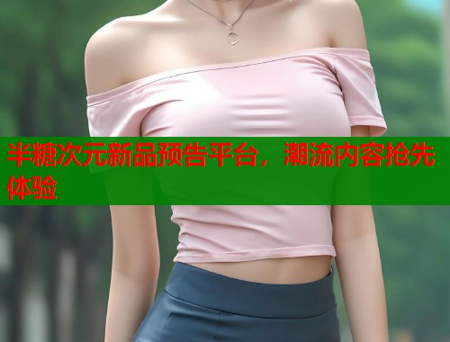 半糖次元新品预告平台，潮流内容抢先体验