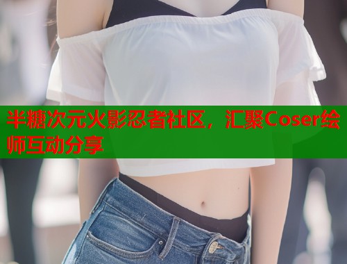 半糖次元火影忍者社区，汇聚Coser绘师互动分享