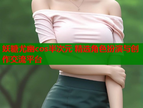 妖糖尤幽cos半次元 精选角色扮演与创作交流平台