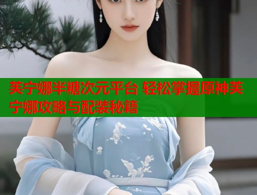 芙宁娜半糖次元平台 轻松掌握原神芙宁娜攻略与配装秘籍