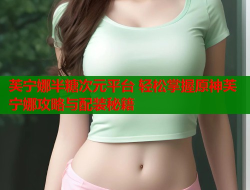 芙宁娜半糖次元平台 轻松掌握原神芙宁娜攻略与配装秘籍