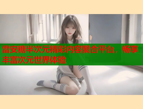 雷安糖半次元精彩内容聚合平台，畅享丰富次元世界体验